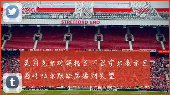 莱因克尔对英格兰不召霍尔表示困惑对帕尔默缺席感到失望
