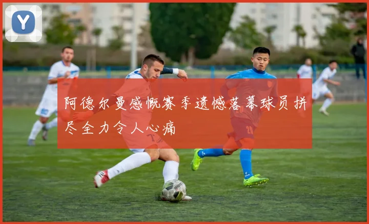 阿德尔曼感慨赛季遗憾落幕球员拼尽全力令人心痛