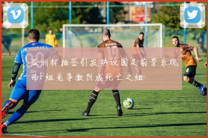 亚洲杯抽签引发热议国足前景乐观而F组竞争激烈成死亡之组