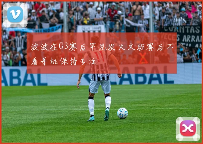 波波在G3赛后罕见发火文班赛后不看手机保持专注