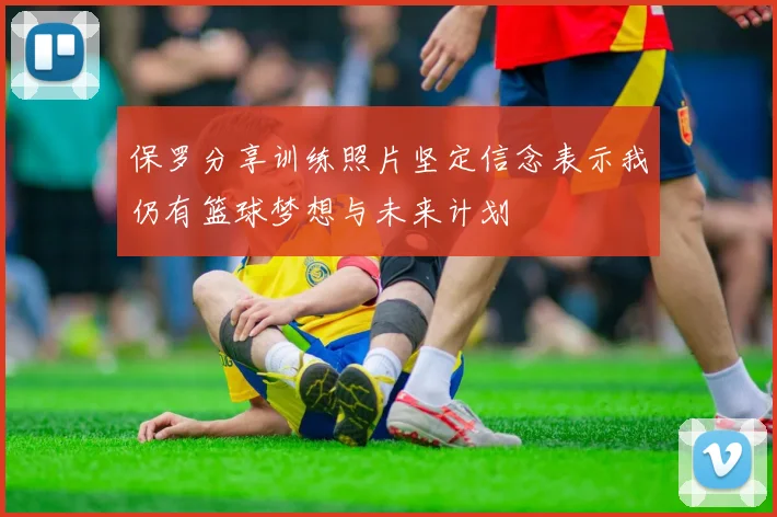 保罗分享训练照片坚定信念表示我仍有篮球梦想与未来计划