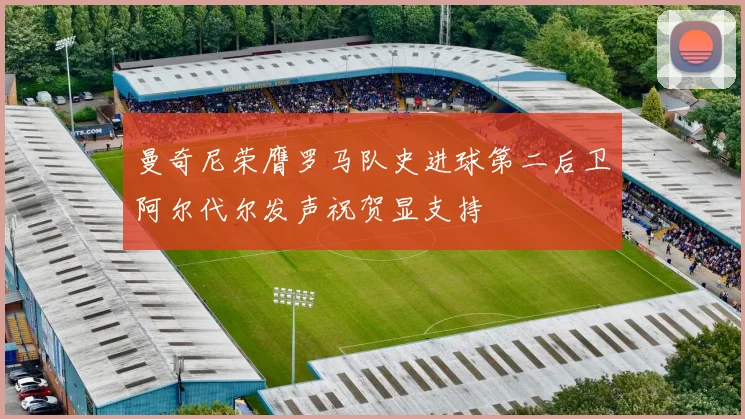 曼奇尼荣膺罗马队史进球第二后卫阿尔代尔发声祝贺显支持