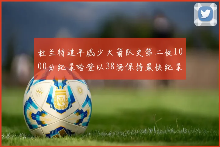 杜兰特追平威少火箭队史第二快1000分纪录哈登以38场保持最快纪录