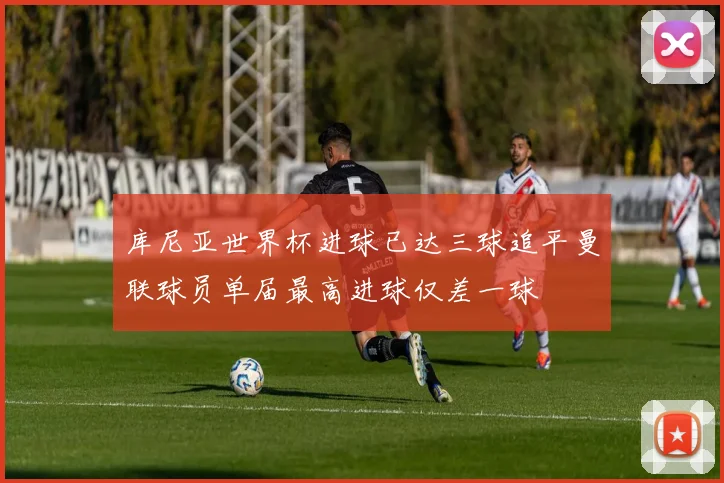 库尼亚世界杯进球已达三球追平曼联球员单届最高进球仅差一球