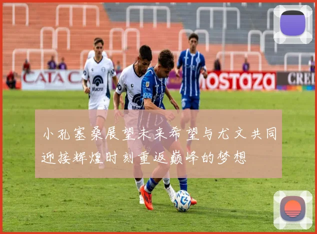 小孔塞桑展望未来希望与尤文共同迎接辉煌时刻重返巅峰的梦想
