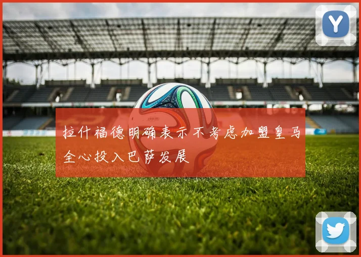 拉什福德明确表示不考虑加盟皇马全心投入巴萨发展