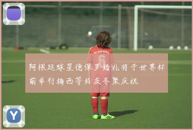 阿根廷球星德保罗婚礼将于世界杯前举行梅西等好友齐聚庆祝