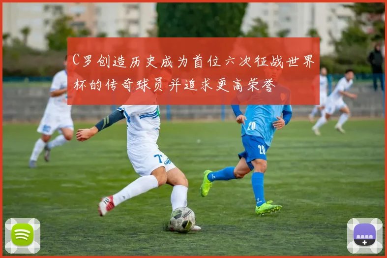 C罗创造历史成为首位六次征战世界杯的传奇球员并追求更高荣誉